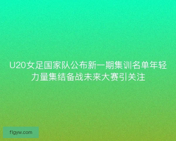 U20女足国家队公布新一期集训名单年轻力量集结备战未来大赛引关注
