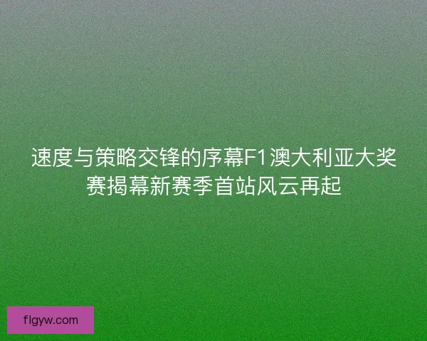 速度与策略交锋的序幕F1澳大利亚大奖赛揭幕新赛季首站风云再起