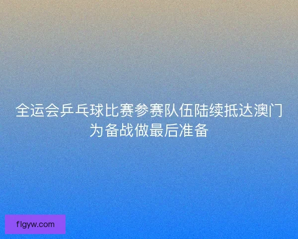 全运会乒乓球比赛参赛队伍陆续抵达澳门为备战做最后准备
