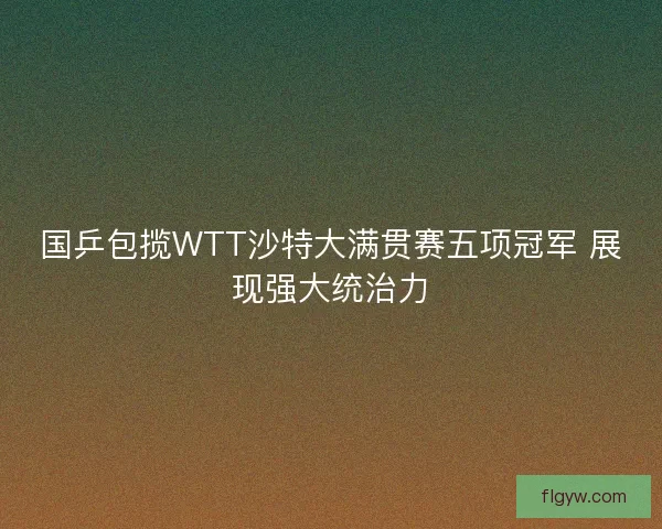 国乒包揽WTT沙特大满贯赛五项冠军 展现强大统治力