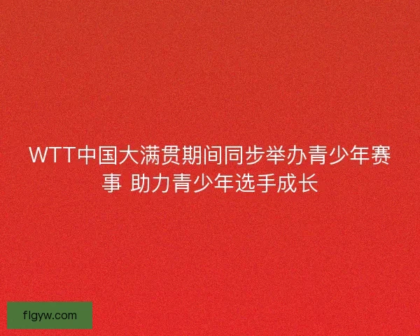 WTT中国大满贯期间同步举办青少年赛事 助力青少年选手成长
