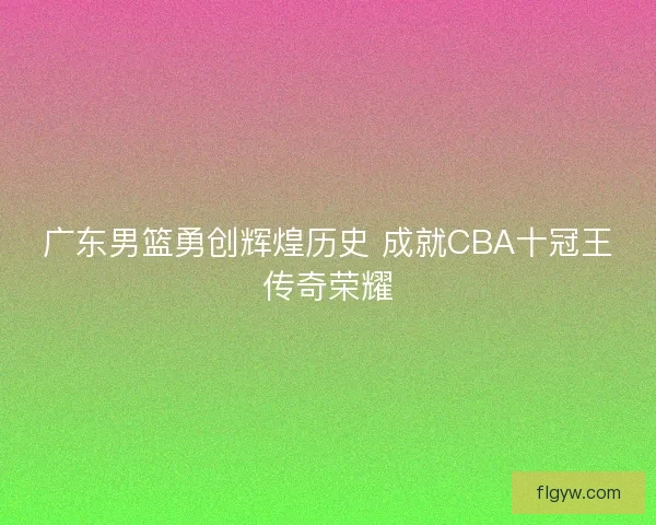 广东男篮勇创辉煌历史 成就CBA十冠王传奇荣耀