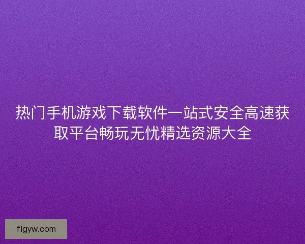热门手机游戏下载软件一站式安全高速获取平台畅玩无忧精选资源大全